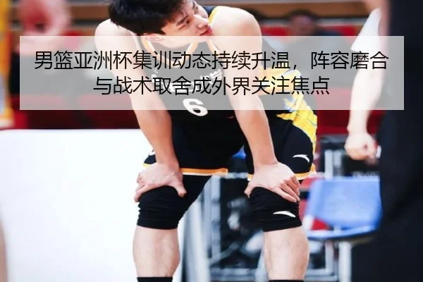 男篮亚洲杯集训动态持续升温，阵容磨合与战术取舍成外界关注焦点